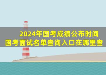 2024年国考成绩公布时间国考面试名单查询入口在哪里查