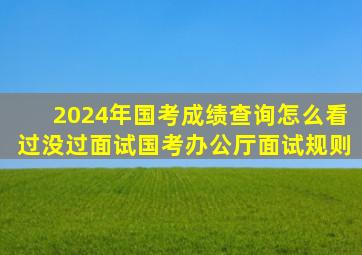 2024年国考成绩查询怎么看过没过面试国考办公厅面试规则