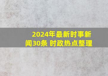 2024年最新时事新闻30条 时政热点整理