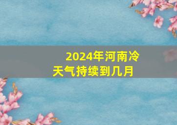 2024年河南冷天气持续到几月 