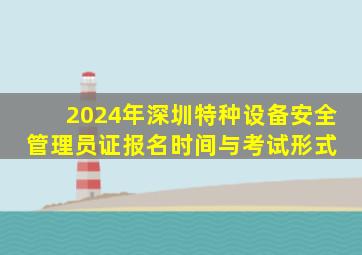2024年深圳特种设备安全管理员证报名时间与考试形式 