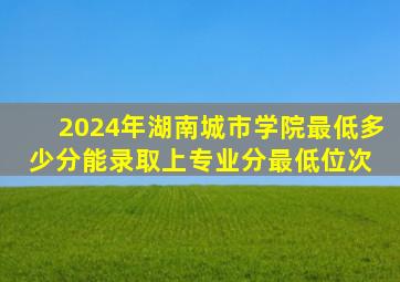 2024年湖南城市学院最低多少分能录取上(专业分最低位次) 