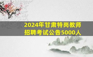2024年甘肃特岗教师招聘考试公告(5000人)