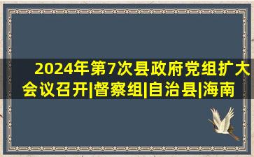 2024年第7次县政府党组(扩大)会议召开|督察组|自治县|海南省|环境...