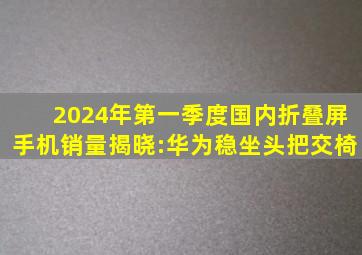 2024年第一季度国内折叠屏手机销量揭晓:华为稳坐头把交椅