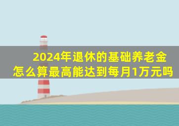 2024年退休的基础养老金怎么算最高能达到每月1万元吗