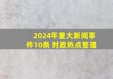 2024年重大新闻事件10条 时政热点整理