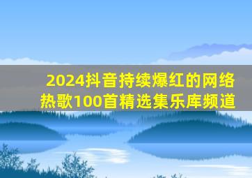 2024抖音持续爆红的网络热歌100首精选集乐库频道