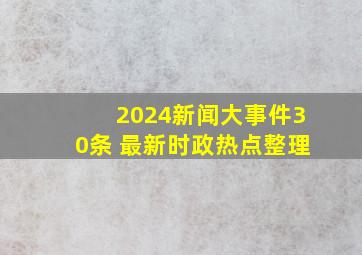 2024新闻大事件30条 最新时政热点整理