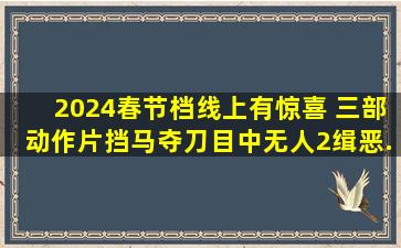 2024春节档线上有惊喜 三部动作片《挡马夺刀》《目中无人2》《缉恶...