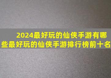 2024最好玩的仙侠手游有哪些,最好玩的仙侠手游排行榜前十名