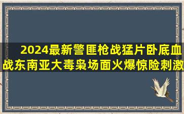 2024最新警匪枪战猛片,卧底血战东南亚大毒枭,场面火爆惊险刺激|冒 ...