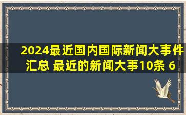 2024最近国内国际新闻大事件汇总 最近的新闻大事10条 6月26日...