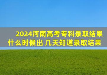 2024河南高考专科录取结果什么时候出 几天知道录取结果