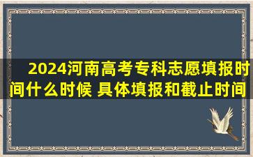 2024河南高考专科志愿填报时间什么时候 具体填报和截止时间