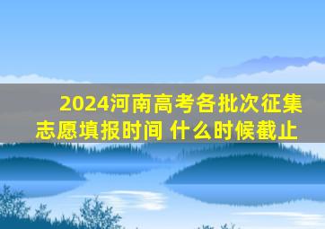 2024河南高考各批次征集志愿填报时间 什么时候截止