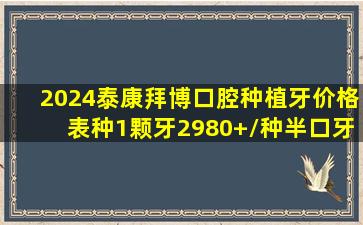 2024泰康拜博口腔种植牙价格表,种1颗牙2980+/种半口牙5w+/种全口...