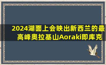 2024湖面上会映出新西兰的最高峰奥拉基山(Aoraki,即库克山)和...