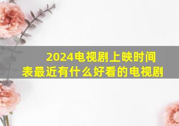 2024电视剧上映时间表最近有什么好看的电视剧