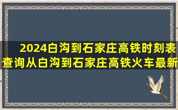 2024白沟到石家庄高铁时刻表查询,从白沟到石家庄高铁火车最新消息...