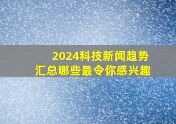 2024科技新闻趋势汇总,哪些最令你感兴趣