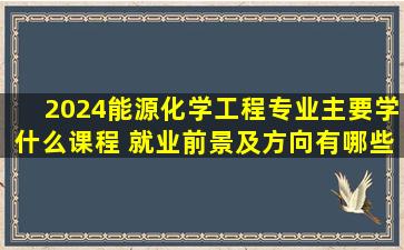 2024能源化学工程专业主要学什么课程 就业前景及方向有哪些