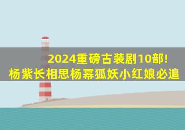 2024重磅古装剧10部!杨紫《长相思》,杨幂《狐妖小红娘》必追