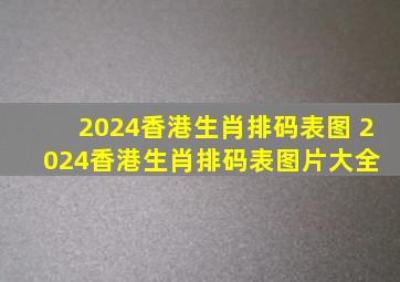 2024香港生肖排码表图 2024香港生肖排码表图片大全 