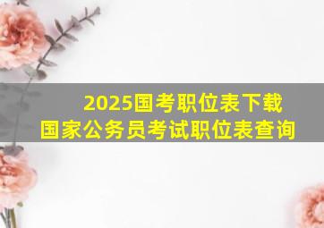 2025国考职位表下载国家公务员考试职位表查询