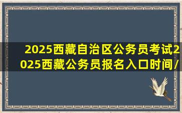 2025西藏自治区公务员考试2025西藏公务员报名入口时间/公告