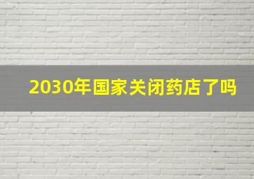 2030年国家关闭药店了吗