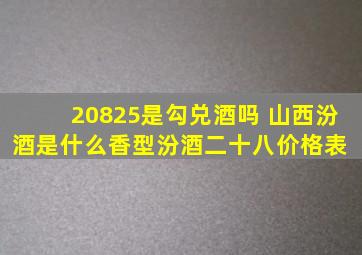 20825是勾兑酒吗 山西汾酒是什么香型(汾酒二十八价格表) 