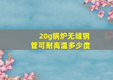 20g锅炉无缝钢管可耐高温多少度