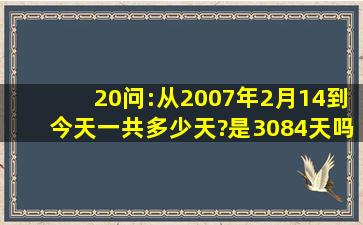 20问:从2007年2月14到今天一共多少天?是3084天吗,有人告诉我准确...