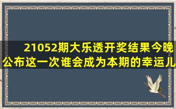 21052期大乐透开奖结果今晚公布这一次谁会成为本期的幸运儿