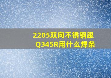 2205双向不锈钢跟Q345R用什么焊条