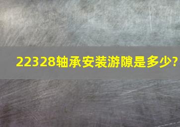 22328轴承安装游隙是多少?