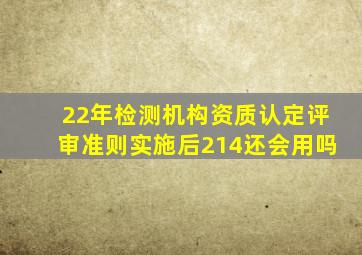 22年检测机构资质认定评审准则实施后214还会用吗