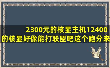 2300元的核显主机,12400的核显好像能打联盟吧这个跑分来说,有机会...