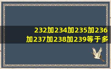 232加234加235加236加237加238加239等于多少乘以多少?