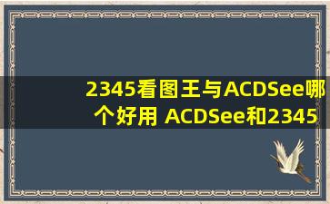 2345看图王与ACDSee哪个好用 ACDSee和2345看图王对比
