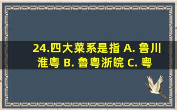 24.四大菜系是指() A. 鲁、川、淮、粵 B. 鲁、粵、浙、皖 C. 粤 D...
