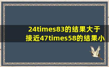 24×83的结果大于( ),接近(),47×58的结果小于(),接近()。