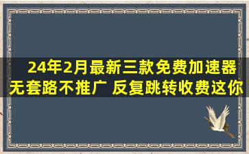 24年2月最新三款免费加速器 无套路不推广 反复跳转收费这你能信