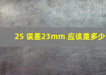 25 误差23mm 应该是多少