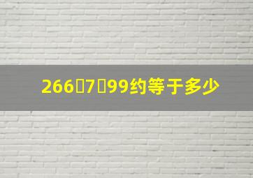 266ﾁ7ￊ99约等于多少