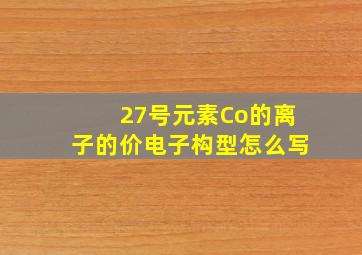 27号元素Co的离子的价电子构型怎么写