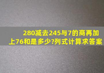 280减去245与7的商,再加上76,和是多少?列式计算求答案