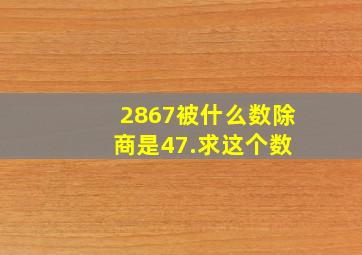 2867被什么数除 商是47.。求这个数