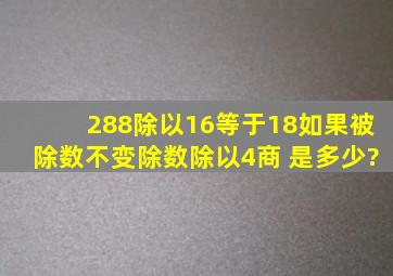 288除以16等于18,如果被除数不变除数除以4,商 是多少?